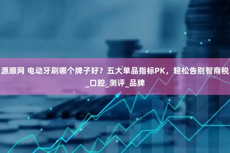 源顺网 电动牙刷哪个牌子好？五大单品指标PK，轻松告别智商税_口腔_测评_品牌