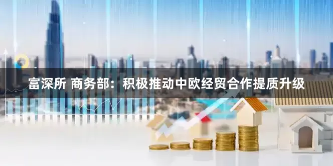 富深所 商务部：积极推动中欧经贸合作提质升级