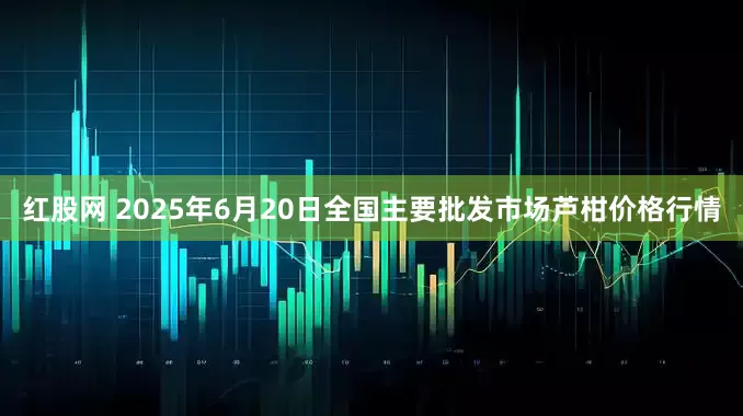 红股网 2025年6月20日全国主要批发市场芦柑价格行情