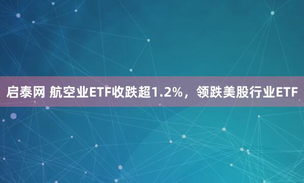启泰网 航空业ETF收跌超1.2%，领跌美股行业ETF