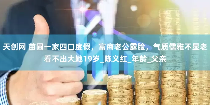 天创网 苗圃一家四口度假，富商老公露脸，气质儒雅不显老看不出大她19岁_陈义红_年龄_父亲