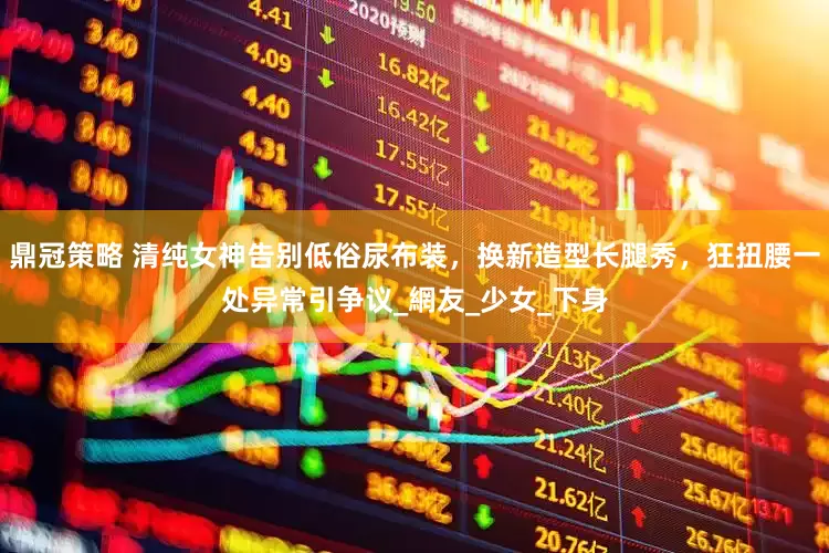 鼎冠策略 清纯女神告别低俗尿布装，换新造型长腿秀，狂扭腰一处异常引争议_網友_少女_下身