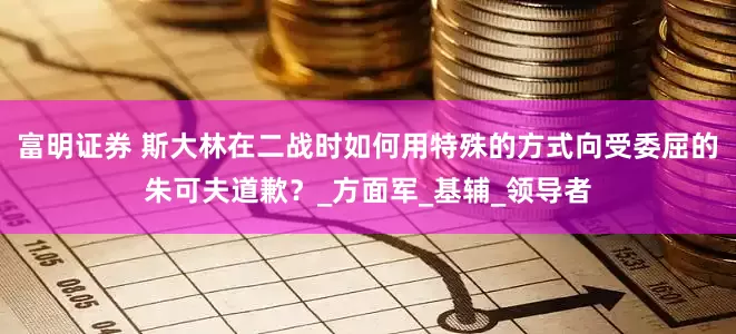 富明证券 斯大林在二战时如何用特殊的方式向受委屈的朱可夫道歉？_方面军_基辅_领导者