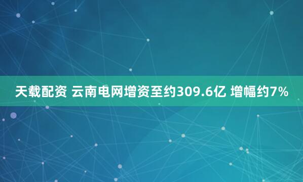 天载配资 云南电网增资至约309.6亿 增幅约7%