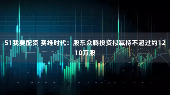 51我要配资 赛维时代：股东众腾投资拟减持不超过约1210万股