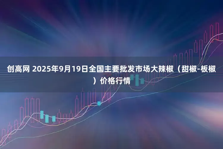 创高网 2025年9月19日全国主要批发市场大辣椒（甜椒-板椒）价格行情