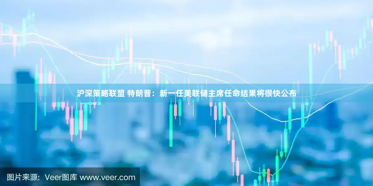 沪深策略联盟 特朗普：新一任美联储主席任命结果将很快公布