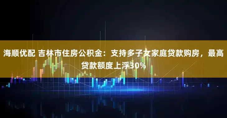 海顺优配 吉林市住房公积金：支持多子女家庭贷款购房，最高贷款额度上浮30%