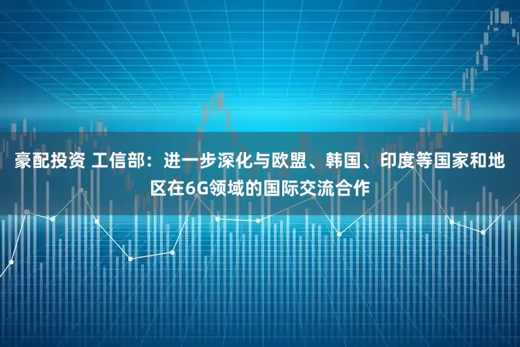 豪配投资 工信部：进一步深化与欧盟、韩国、印度等国家和地区在6G领域的国际交流合作