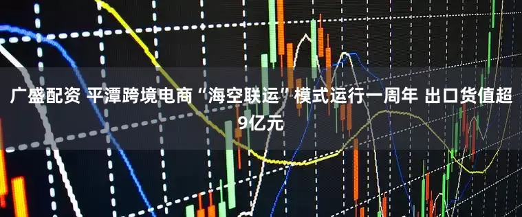 广盛配资 平潭跨境电商“海空联运”模式运行一周年 出口货值超9亿元