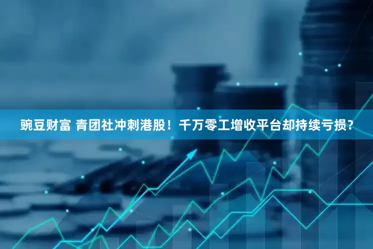 豌豆财富 青团社冲刺港股！千万零工增收平台却持续亏损？