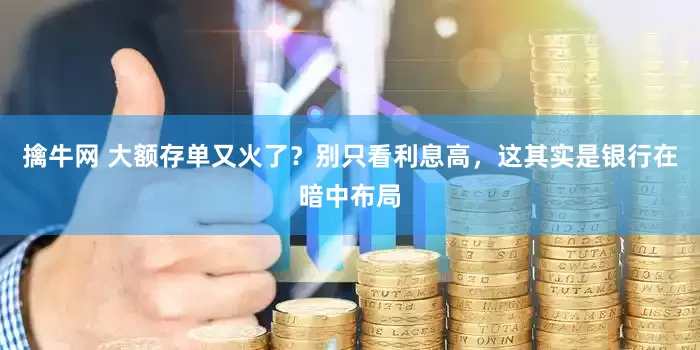 擒牛网 大额存单又火了？别只看利息高，这其实是银行在暗中布局