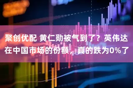 聚创优配 黄仁勋被气到了？英伟达在中国市场的份额，真的跌为0%了